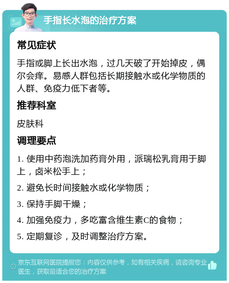 手指长水泡的治疗方案 常见症状 手指或脚上长出水泡，过几天破了开始掉皮，偶尔会痒。易感人群包括长期接触水或化学物质的人群、免疫力低下者等。 推荐科室 皮肤科 调理要点 1. 使用中药泡洗加药膏外用，派瑞松乳膏用于脚上，卤米松手上； 2. 避免长时间接触水或化学物质； 3. 保持手脚干燥； 4. 加强免疫力，多吃富含维生素C的食物； 5. 定期复诊，及时调整治疗方案。