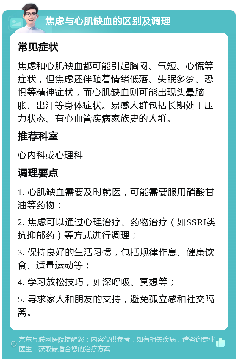 焦虑与心肌缺血的区别及调理 常见症状 焦虑和心肌缺血都可能引起胸闷、气短、心慌等症状，但焦虑还伴随着情绪低落、失眠多梦、恐惧等精神症状，而心肌缺血则可能出现头晕脑胀、出汗等身体症状。易感人群包括长期处于压力状态、有心血管疾病家族史的人群。 推荐科室 心内科或心理科 调理要点 1. 心肌缺血需要及时就医，可能需要服用硝酸甘油等药物； 2. 焦虑可以通过心理治疗、药物治疗（如SSRI类抗抑郁药）等方式进行调理； 3. 保持良好的生活习惯，包括规律作息、健康饮食、适量运动等； 4. 学习放松技巧，如深呼吸、冥想等； 5. 寻求家人和朋友的支持，避免孤立感和社交隔离。