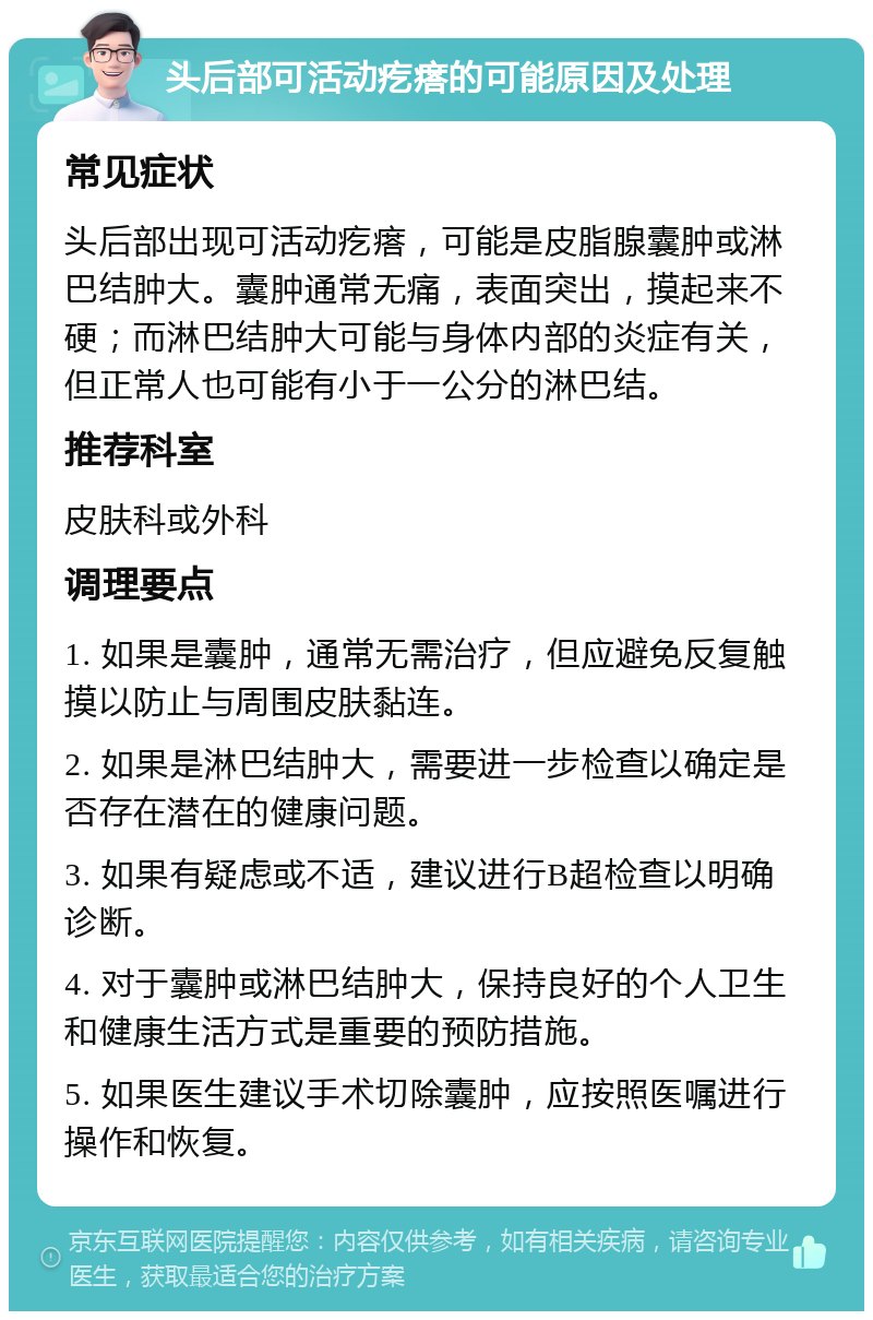 头后部可活动疙瘩的可能原因及处理 常见症状 头后部出现可活动疙瘩，可能是皮脂腺囊肿或淋巴结肿大。囊肿通常无痛，表面突出，摸起来不硬；而淋巴结肿大可能与身体内部的炎症有关，但正常人也可能有小于一公分的淋巴结。 推荐科室 皮肤科或外科 调理要点 1. 如果是囊肿，通常无需治疗，但应避免反复触摸以防止与周围皮肤黏连。 2. 如果是淋巴结肿大，需要进一步检查以确定是否存在潜在的健康问题。 3. 如果有疑虑或不适，建议进行B超检查以明确诊断。 4. 对于囊肿或淋巴结肿大，保持良好的个人卫生和健康生活方式是重要的预防措施。 5. 如果医生建议手术切除囊肿，应按照医嘱进行操作和恢复。