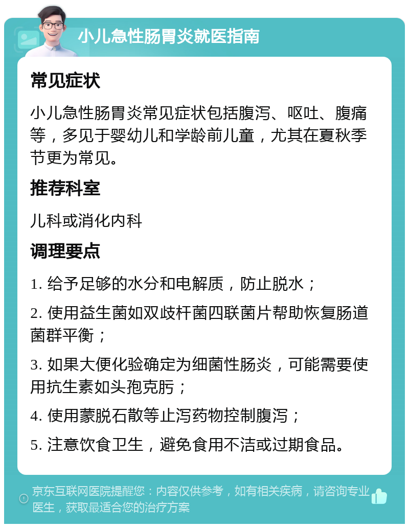 小儿急性肠胃炎就医指南 常见症状 小儿急性肠胃炎常见症状包括腹泻、呕吐、腹痛等，多见于婴幼儿和学龄前儿童，尤其在夏秋季节更为常见。 推荐科室 儿科或消化内科 调理要点 1. 给予足够的水分和电解质，防止脱水； 2. 使用益生菌如双歧杆菌四联菌片帮助恢复肠道菌群平衡； 3. 如果大便化验确定为细菌性肠炎，可能需要使用抗生素如头孢克肟； 4. 使用蒙脱石散等止泻药物控制腹泻； 5. 注意饮食卫生，避免食用不洁或过期食品。