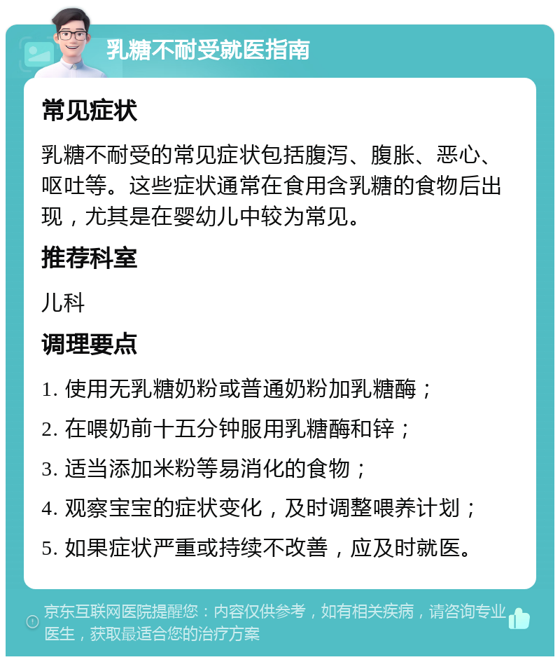 乳糖不耐受就医指南 常见症状 乳糖不耐受的常见症状包括腹泻、腹胀、恶心、呕吐等。这些症状通常在食用含乳糖的食物后出现，尤其是在婴幼儿中较为常见。 推荐科室 儿科 调理要点 1. 使用无乳糖奶粉或普通奶粉加乳糖酶； 2. 在喂奶前十五分钟服用乳糖酶和锌； 3. 适当添加米粉等易消化的食物； 4. 观察宝宝的症状变化，及时调整喂养计划； 5. 如果症状严重或持续不改善，应及时就医。