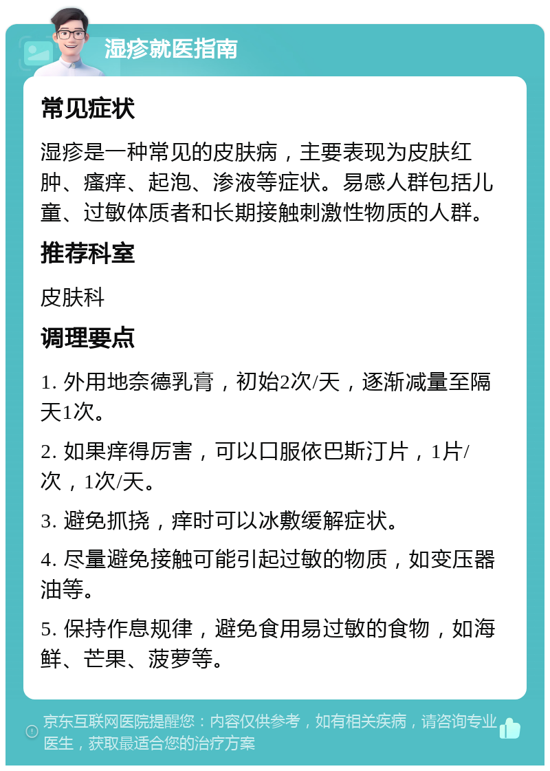 湿疹就医指南 常见症状 湿疹是一种常见的皮肤病，主要表现为皮肤红肿、瘙痒、起泡、渗液等症状。易感人群包括儿童、过敏体质者和长期接触刺激性物质的人群。 推荐科室 皮肤科 调理要点 1. 外用地奈德乳膏，初始2次/天，逐渐减量至隔天1次。 2. 如果痒得厉害，可以口服依巴斯汀片，1片/次，1次/天。 3. 避免抓挠，痒时可以冰敷缓解症状。 4. 尽量避免接触可能引起过敏的物质，如变压器油等。 5. 保持作息规律，避免食用易过敏的食物，如海鲜、芒果、菠萝等。