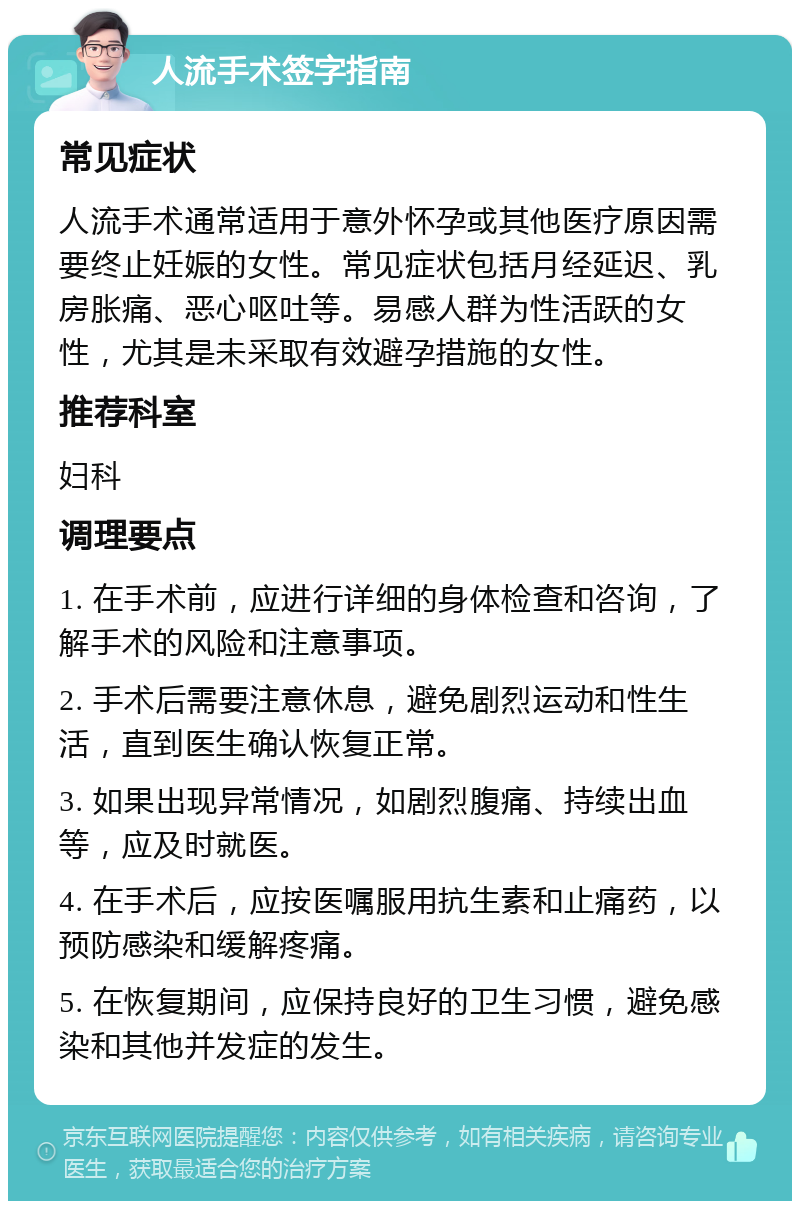 人流手术签字指南 常见症状 人流手术通常适用于意外怀孕或其他医疗原因需要终止妊娠的女性。常见症状包括月经延迟、乳房胀痛、恶心呕吐等。易感人群为性活跃的女性，尤其是未采取有效避孕措施的女性。 推荐科室 妇科 调理要点 1. 在手术前，应进行详细的身体检查和咨询，了解手术的风险和注意事项。 2. 手术后需要注意休息，避免剧烈运动和性生活，直到医生确认恢复正常。 3. 如果出现异常情况，如剧烈腹痛、持续出血等，应及时就医。 4. 在手术后，应按医嘱服用抗生素和止痛药，以预防感染和缓解疼痛。 5. 在恢复期间，应保持良好的卫生习惯，避免感染和其他并发症的发生。