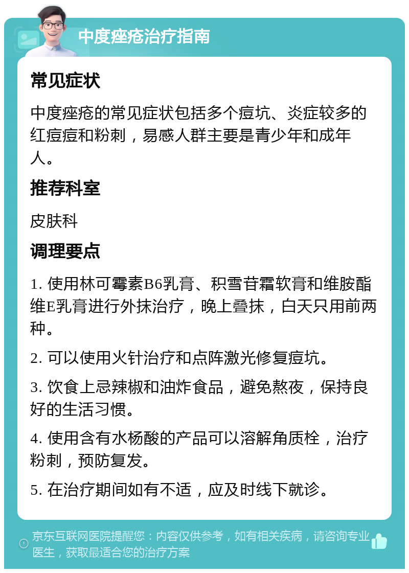 中度痤疮治疗指南 常见症状 中度痤疮的常见症状包括多个痘坑、炎症较多的红痘痘和粉刺，易感人群主要是青少年和成年人。 推荐科室 皮肤科 调理要点 1. 使用林可霉素B6乳膏、积雪苷霜软膏和维胺酯维E乳膏进行外抹治疗，晚上叠抹，白天只用前两种。 2. 可以使用火针治疗和点阵激光修复痘坑。 3. 饮食上忌辣椒和油炸食品，避免熬夜，保持良好的生活习惯。 4. 使用含有水杨酸的产品可以溶解角质栓，治疗粉刺，预防复发。 5. 在治疗期间如有不适，应及时线下就诊。