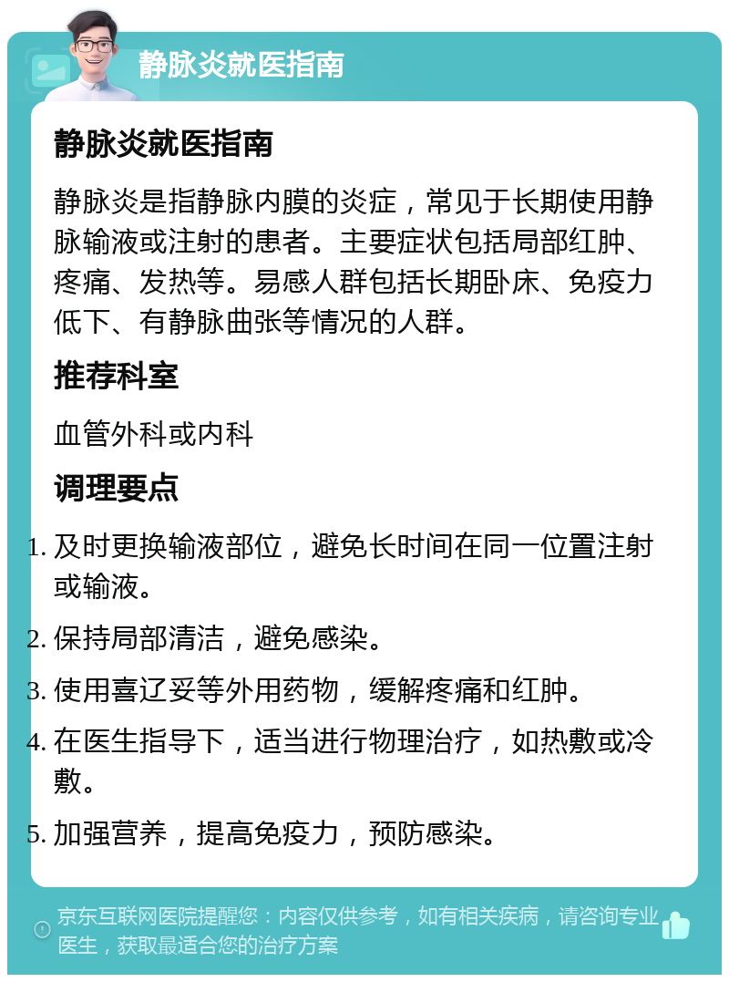 静脉炎就医指南 静脉炎就医指南 静脉炎是指静脉内膜的炎症，常见于长期使用静脉输液或注射的患者。主要症状包括局部红肿、疼痛、发热等。易感人群包括长期卧床、免疫力低下、有静脉曲张等情况的人群。 推荐科室 血管外科或内科 调理要点 及时更换输液部位，避免长时间在同一位置注射或输液。 保持局部清洁，避免感染。 使用喜辽妥等外用药物，缓解疼痛和红肿。 在医生指导下，适当进行物理治疗，如热敷或冷敷。 加强营养，提高免疫力，预防感染。