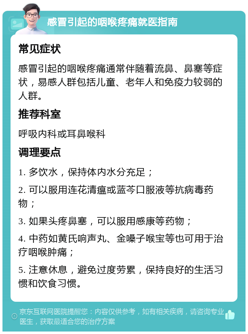 感冒引起的咽喉疼痛就医指南 常见症状 感冒引起的咽喉疼痛通常伴随着流鼻、鼻塞等症状，易感人群包括儿童、老年人和免疫力较弱的人群。 推荐科室 呼吸内科或耳鼻喉科 调理要点 1. 多饮水，保持体内水分充足； 2. 可以服用连花清瘟或蓝芩口服液等抗病毒药物； 3. 如果头疼鼻塞，可以服用感康等药物； 4. 中药如黄氏响声丸、金嗓子喉宝等也可用于治疗咽喉肿痛； 5. 注意休息，避免过度劳累，保持良好的生活习惯和饮食习惯。