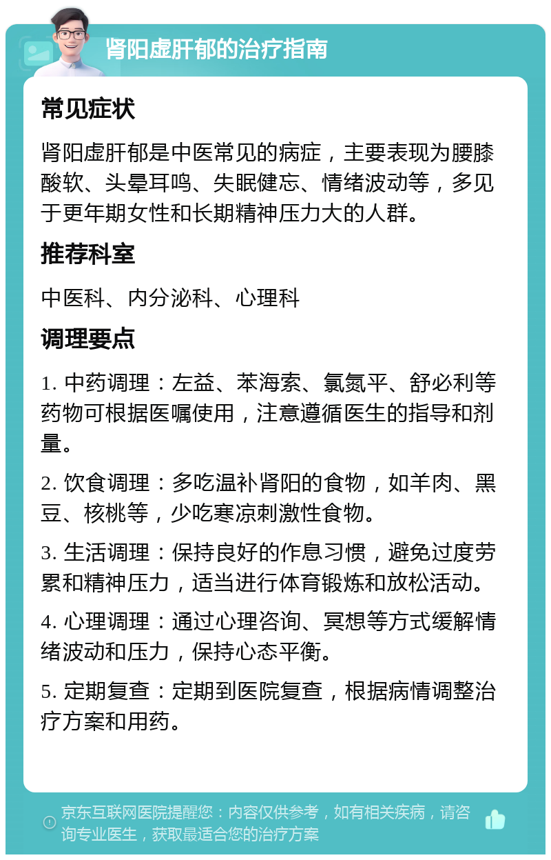 肾阳虚肝郁的治疗指南 常见症状 肾阳虚肝郁是中医常见的病症，主要表现为腰膝酸软、头晕耳鸣、失眠健忘、情绪波动等，多见于更年期女性和长期精神压力大的人群。 推荐科室 中医科、内分泌科、心理科 调理要点 1. 中药调理：左益、苯海索、氯氮平、舒必利等药物可根据医嘱使用，注意遵循医生的指导和剂量。 2. 饮食调理：多吃温补肾阳的食物，如羊肉、黑豆、核桃等，少吃寒凉刺激性食物。 3. 生活调理：保持良好的作息习惯，避免过度劳累和精神压力，适当进行体育锻炼和放松活动。 4. 心理调理：通过心理咨询、冥想等方式缓解情绪波动和压力，保持心态平衡。 5. 定期复查：定期到医院复查，根据病情调整治疗方案和用药。