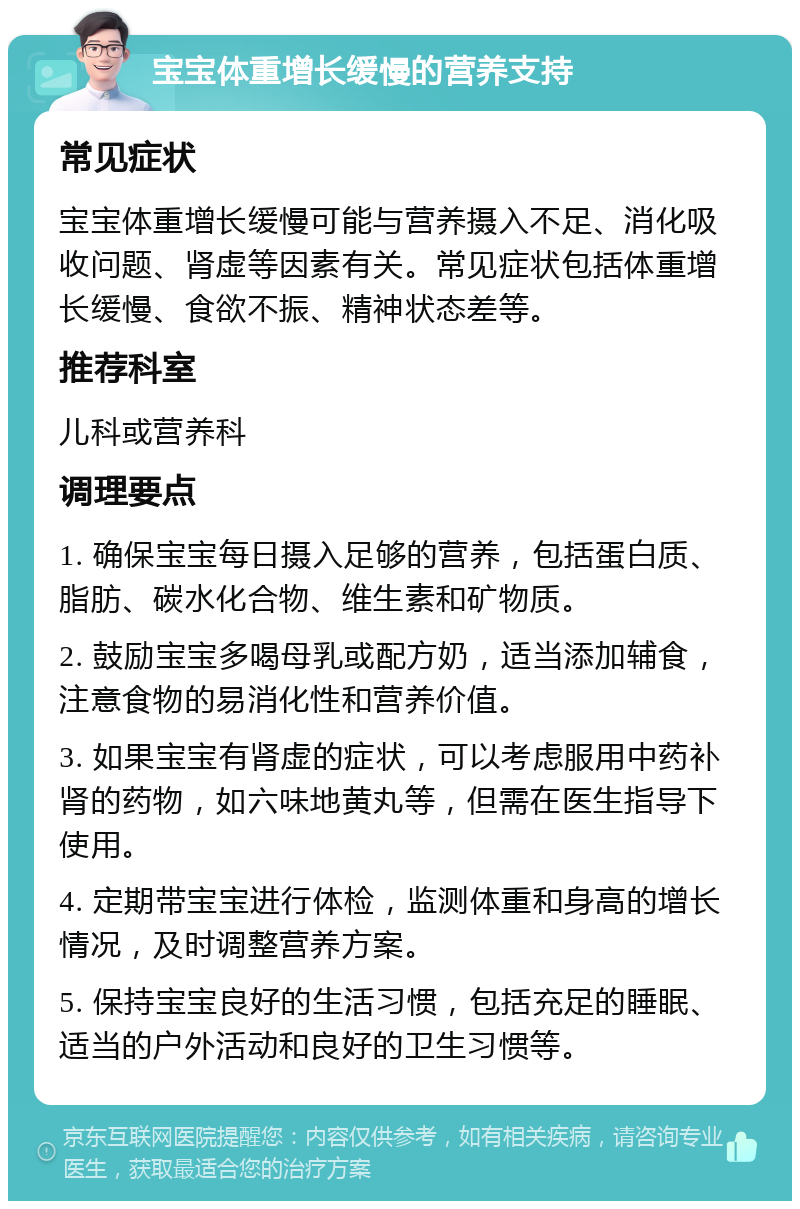 宝宝体重增长缓慢的营养支持 常见症状 宝宝体重增长缓慢可能与营养摄入不足、消化吸收问题、肾虚等因素有关。常见症状包括体重增长缓慢、食欲不振、精神状态差等。 推荐科室 儿科或营养科 调理要点 1. 确保宝宝每日摄入足够的营养，包括蛋白质、脂肪、碳水化合物、维生素和矿物质。 2. 鼓励宝宝多喝母乳或配方奶，适当添加辅食，注意食物的易消化性和营养价值。 3. 如果宝宝有肾虚的症状，可以考虑服用中药补肾的药物，如六味地黄丸等，但需在医生指导下使用。 4. 定期带宝宝进行体检，监测体重和身高的增长情况，及时调整营养方案。 5. 保持宝宝良好的生活习惯，包括充足的睡眠、适当的户外活动和良好的卫生习惯等。