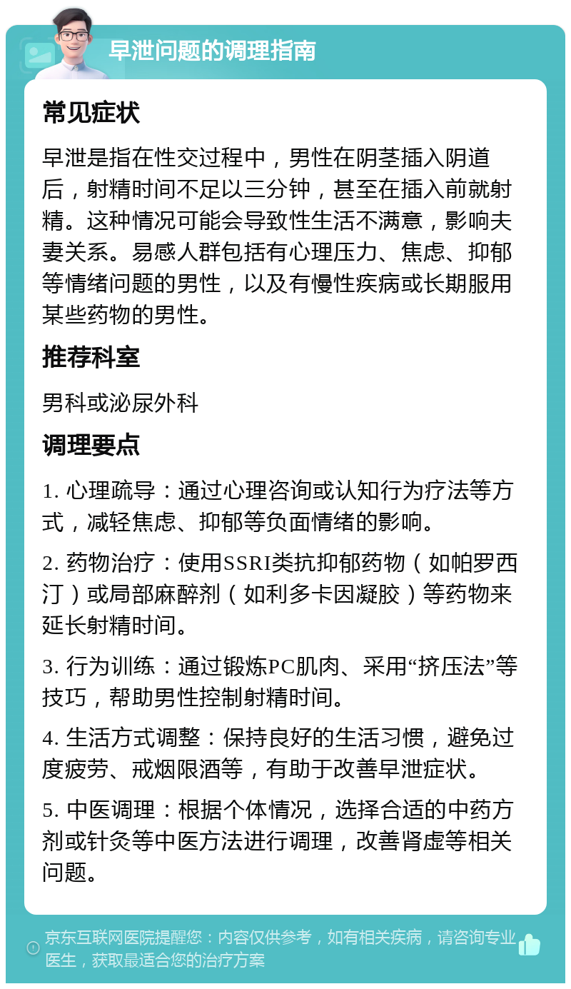 早泄问题的调理指南 常见症状 早泄是指在性交过程中，男性在阴茎插入阴道后，射精时间不足以三分钟，甚至在插入前就射精。这种情况可能会导致性生活不满意，影响夫妻关系。易感人群包括有心理压力、焦虑、抑郁等情绪问题的男性，以及有慢性疾病或长期服用某些药物的男性。 推荐科室 男科或泌尿外科 调理要点 1. 心理疏导：通过心理咨询或认知行为疗法等方式，减轻焦虑、抑郁等负面情绪的影响。 2. 药物治疗：使用SSRI类抗抑郁药物（如帕罗西汀）或局部麻醉剂（如利多卡因凝胶）等药物来延长射精时间。 3. 行为训练：通过锻炼PC肌肉、采用“挤压法”等技巧，帮助男性控制射精时间。 4. 生活方式调整：保持良好的生活习惯，避免过度疲劳、戒烟限酒等，有助于改善早泄症状。 5. 中医调理：根据个体情况，选择合适的中药方剂或针灸等中医方法进行调理，改善肾虚等相关问题。