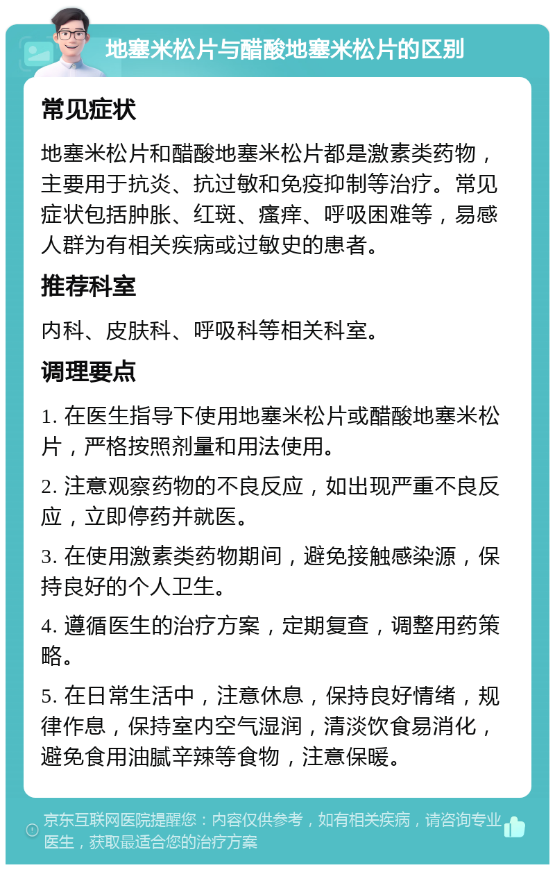 地塞米松片与醋酸地塞米松片的区别 常见症状 地塞米松片和醋酸地塞米松片都是激素类药物，主要用于抗炎、抗过敏和免疫抑制等治疗。常见症状包括肿胀、红斑、瘙痒、呼吸困难等，易感人群为有相关疾病或过敏史的患者。 推荐科室 内科、皮肤科、呼吸科等相关科室。 调理要点 1. 在医生指导下使用地塞米松片或醋酸地塞米松片，严格按照剂量和用法使用。 2. 注意观察药物的不良反应，如出现严重不良反应，立即停药并就医。 3. 在使用激素类药物期间，避免接触感染源，保持良好的个人卫生。 4. 遵循医生的治疗方案，定期复查，调整用药策略。 5. 在日常生活中，注意休息，保持良好情绪，规律作息，保持室内空气湿润，清淡饮食易消化，避免食用油腻辛辣等食物，注意保暖。