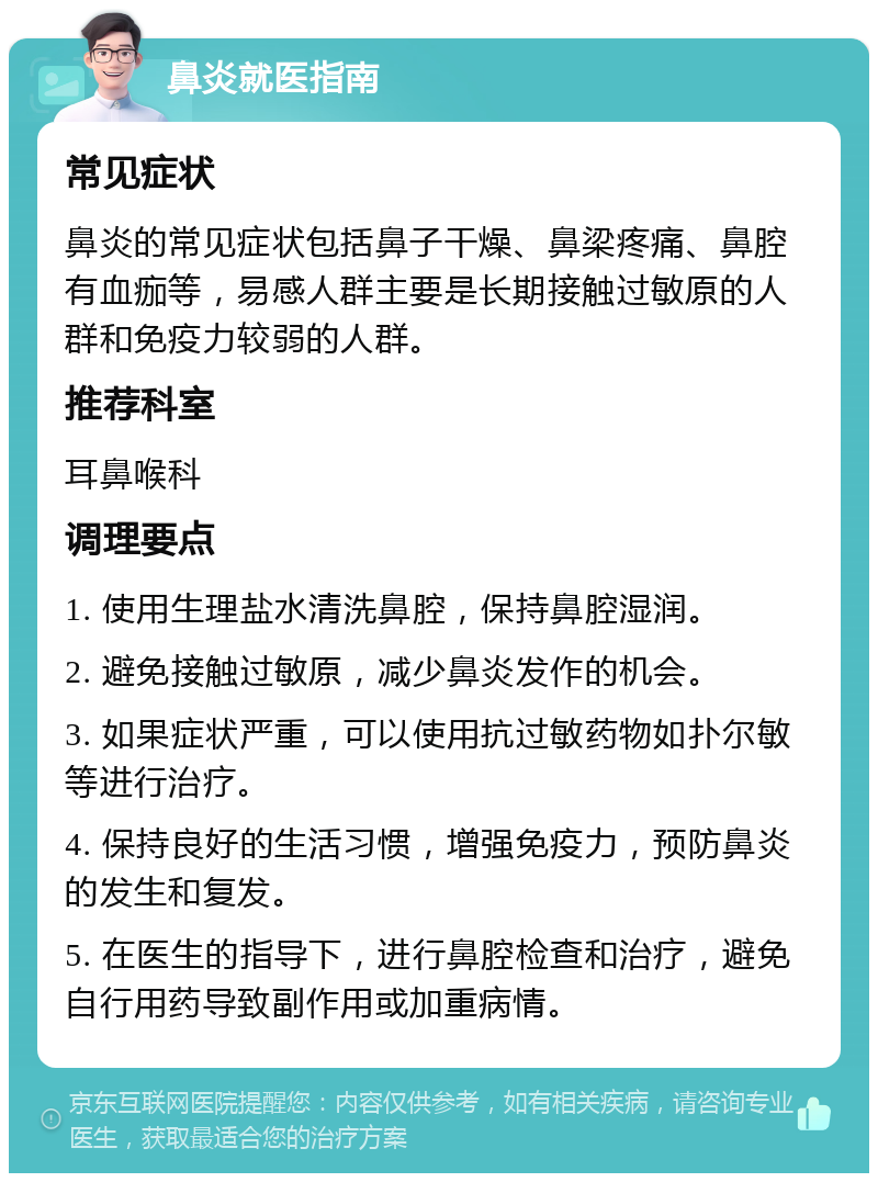 鼻炎就医指南 常见症状 鼻炎的常见症状包括鼻子干燥、鼻梁疼痛、鼻腔有血痂等，易感人群主要是长期接触过敏原的人群和免疫力较弱的人群。 推荐科室 耳鼻喉科 调理要点 1. 使用生理盐水清洗鼻腔，保持鼻腔湿润。 2. 避免接触过敏原，减少鼻炎发作的机会。 3. 如果症状严重，可以使用抗过敏药物如扑尔敏等进行治疗。 4. 保持良好的生活习惯，增强免疫力，预防鼻炎的发生和复发。 5. 在医生的指导下，进行鼻腔检查和治疗，避免自行用药导致副作用或加重病情。