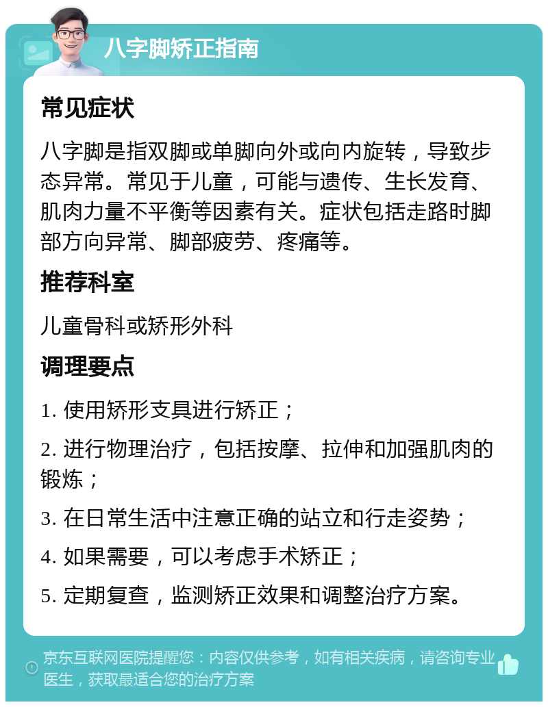 八字脚矫正指南 常见症状 八字脚是指双脚或单脚向外或向内旋转，导致步态异常。常见于儿童，可能与遗传、生长发育、肌肉力量不平衡等因素有关。症状包括走路时脚部方向异常、脚部疲劳、疼痛等。 推荐科室 儿童骨科或矫形外科 调理要点 1. 使用矫形支具进行矫正； 2. 进行物理治疗，包括按摩、拉伸和加强肌肉的锻炼； 3. 在日常生活中注意正确的站立和行走姿势； 4. 如果需要，可以考虑手术矫正； 5. 定期复查，监测矫正效果和调整治疗方案。