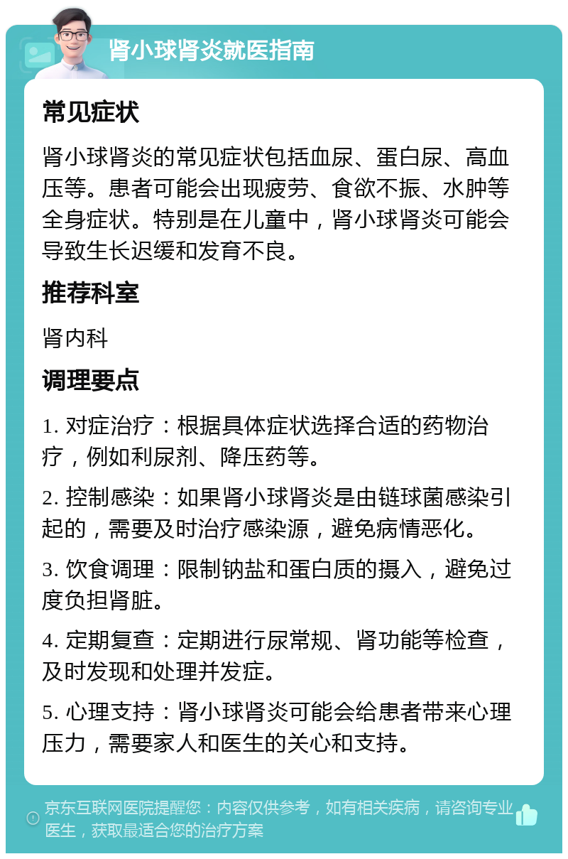 肾小球肾炎就医指南 常见症状 肾小球肾炎的常见症状包括血尿、蛋白尿、高血压等。患者可能会出现疲劳、食欲不振、水肿等全身症状。特别是在儿童中，肾小球肾炎可能会导致生长迟缓和发育不良。 推荐科室 肾内科 调理要点 1. 对症治疗：根据具体症状选择合适的药物治疗，例如利尿剂、降压药等。 2. 控制感染：如果肾小球肾炎是由链球菌感染引起的，需要及时治疗感染源，避免病情恶化。 3. 饮食调理：限制钠盐和蛋白质的摄入，避免过度负担肾脏。 4. 定期复查：定期进行尿常规、肾功能等检查，及时发现和处理并发症。 5. 心理支持：肾小球肾炎可能会给患者带来心理压力，需要家人和医生的关心和支持。