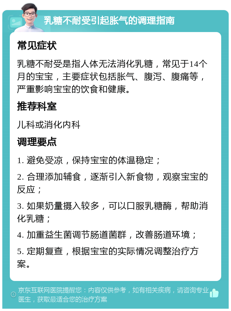 乳糖不耐受引起胀气的调理指南 常见症状 乳糖不耐受是指人体无法消化乳糖，常见于14个月的宝宝，主要症状包括胀气、腹泻、腹痛等，严重影响宝宝的饮食和健康。 推荐科室 儿科或消化内科 调理要点 1. 避免受凉，保持宝宝的体温稳定； 2. 合理添加辅食，逐渐引入新食物，观察宝宝的反应； 3. 如果奶量摄入较多，可以口服乳糖酶，帮助消化乳糖； 4. 加重益生菌调节肠道菌群，改善肠道环境； 5. 定期复查，根据宝宝的实际情况调整治疗方案。