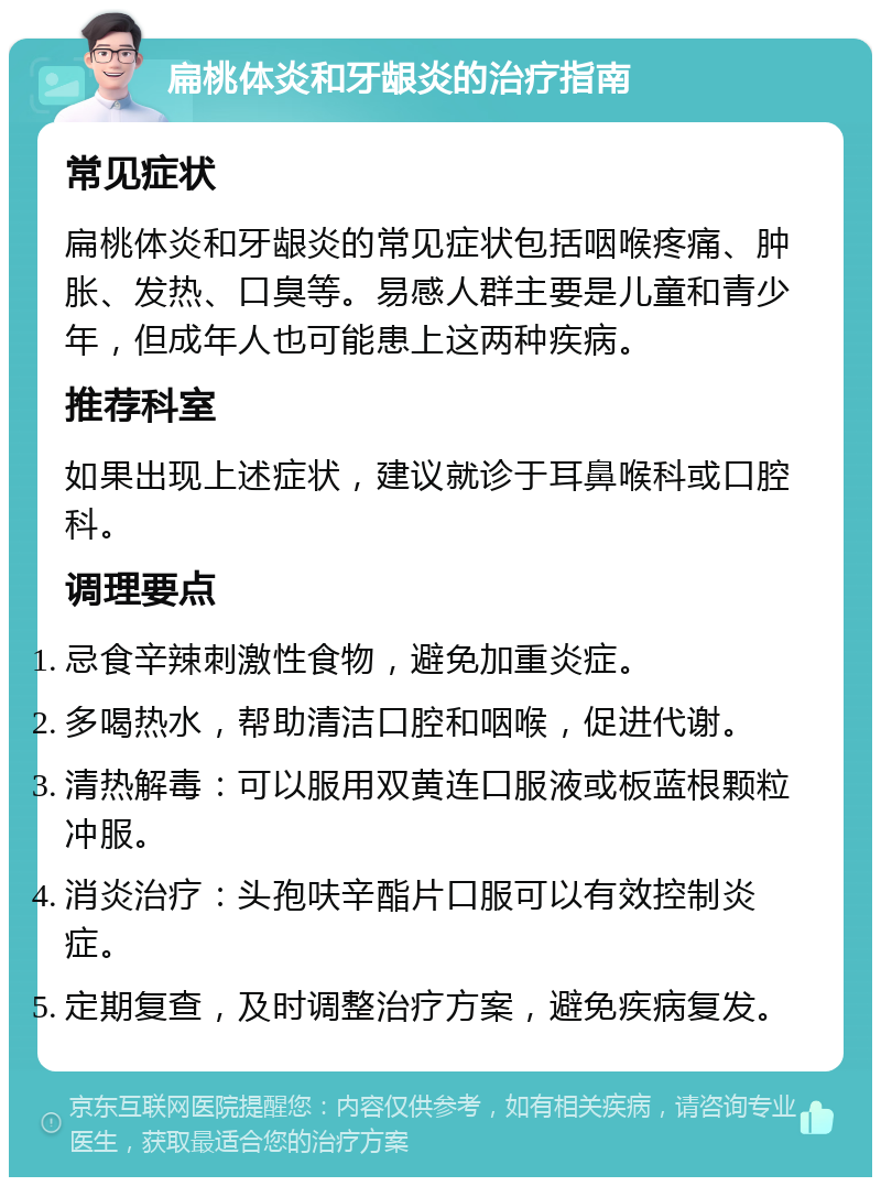 扁桃体炎和牙龈炎的治疗指南 常见症状 扁桃体炎和牙龈炎的常见症状包括咽喉疼痛、肿胀、发热、口臭等。易感人群主要是儿童和青少年，但成年人也可能患上这两种疾病。 推荐科室 如果出现上述症状，建议就诊于耳鼻喉科或口腔科。 调理要点 忌食辛辣刺激性食物，避免加重炎症。 多喝热水，帮助清洁口腔和咽喉，促进代谢。 清热解毒：可以服用双黄连口服液或板蓝根颗粒冲服。 消炎治疗：头孢呋辛酯片口服可以有效控制炎症。 定期复查，及时调整治疗方案，避免疾病复发。