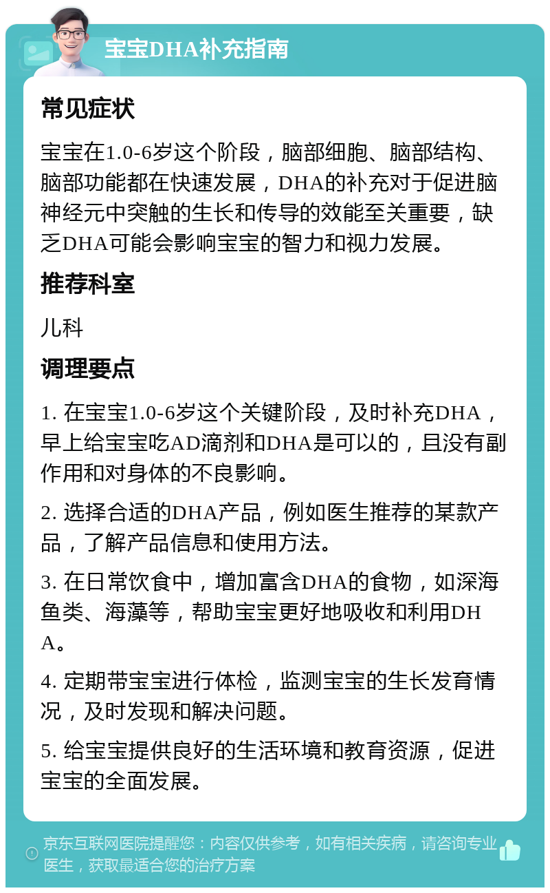 宝宝DHA补充指南 常见症状 宝宝在1.0-6岁这个阶段，脑部细胞、脑部结构、脑部功能都在快速发展，DHA的补充对于促进脑神经元中突触的生长和传导的效能至关重要，缺乏DHA可能会影响宝宝的智力和视力发展。 推荐科室 儿科 调理要点 1. 在宝宝1.0-6岁这个关键阶段，及时补充DHA，早上给宝宝吃AD滴剂和DHA是可以的，且没有副作用和对身体的不良影响。 2. 选择合适的DHA产品，例如医生推荐的某款产品，了解产品信息和使用方法。 3. 在日常饮食中，增加富含DHA的食物，如深海鱼类、海藻等，帮助宝宝更好地吸收和利用DHA。 4. 定期带宝宝进行体检，监测宝宝的生长发育情况，及时发现和解决问题。 5. 给宝宝提供良好的生活环境和教育资源，促进宝宝的全面发展。