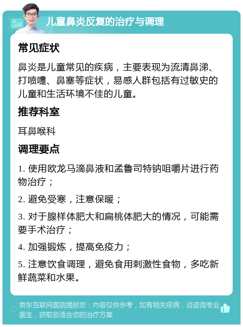 儿童鼻炎反复的治疗与调理 常见症状 鼻炎是儿童常见的疾病，主要表现为流清鼻涕、打喷嚏、鼻塞等症状，易感人群包括有过敏史的儿童和生活环境不佳的儿童。 推荐科室 耳鼻喉科 调理要点 1. 使用欧龙马滴鼻液和孟鲁司特钠咀嚼片进行药物治疗； 2. 避免受寒，注意保暖； 3. 对于腺样体肥大和扁桃体肥大的情况，可能需要手术治疗； 4. 加强锻炼，提高免疫力； 5. 注意饮食调理，避免食用刺激性食物，多吃新鲜蔬菜和水果。