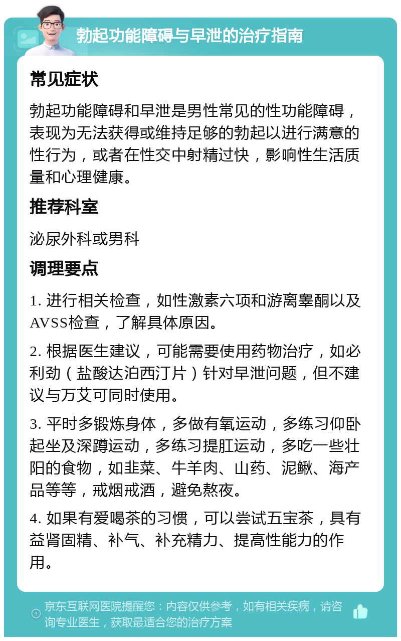 勃起功能障碍与早泄的治疗指南 常见症状 勃起功能障碍和早泄是男性常见的性功能障碍，表现为无法获得或维持足够的勃起以进行满意的性行为，或者在性交中射精过快，影响性生活质量和心理健康。 推荐科室 泌尿外科或男科 调理要点 1. 进行相关检查，如性激素六项和游离睾酮以及AVSS检查，了解具体原因。 2. 根据医生建议，可能需要使用药物治疗，如必利劲（盐酸达泊西汀片）针对早泄问题，但不建议与万艾可同时使用。 3. 平时多锻炼身体，多做有氧运动，多练习仰卧起坐及深蹲运动，多练习提肛运动，多吃一些壮阳的食物，如韭菜、牛羊肉、山药、泥鳅、海产品等等，戒烟戒酒，避免熬夜。 4. 如果有爱喝茶的习惯，可以尝试五宝茶，具有益肾固精、补气、补充精力、提高性能力的作用。