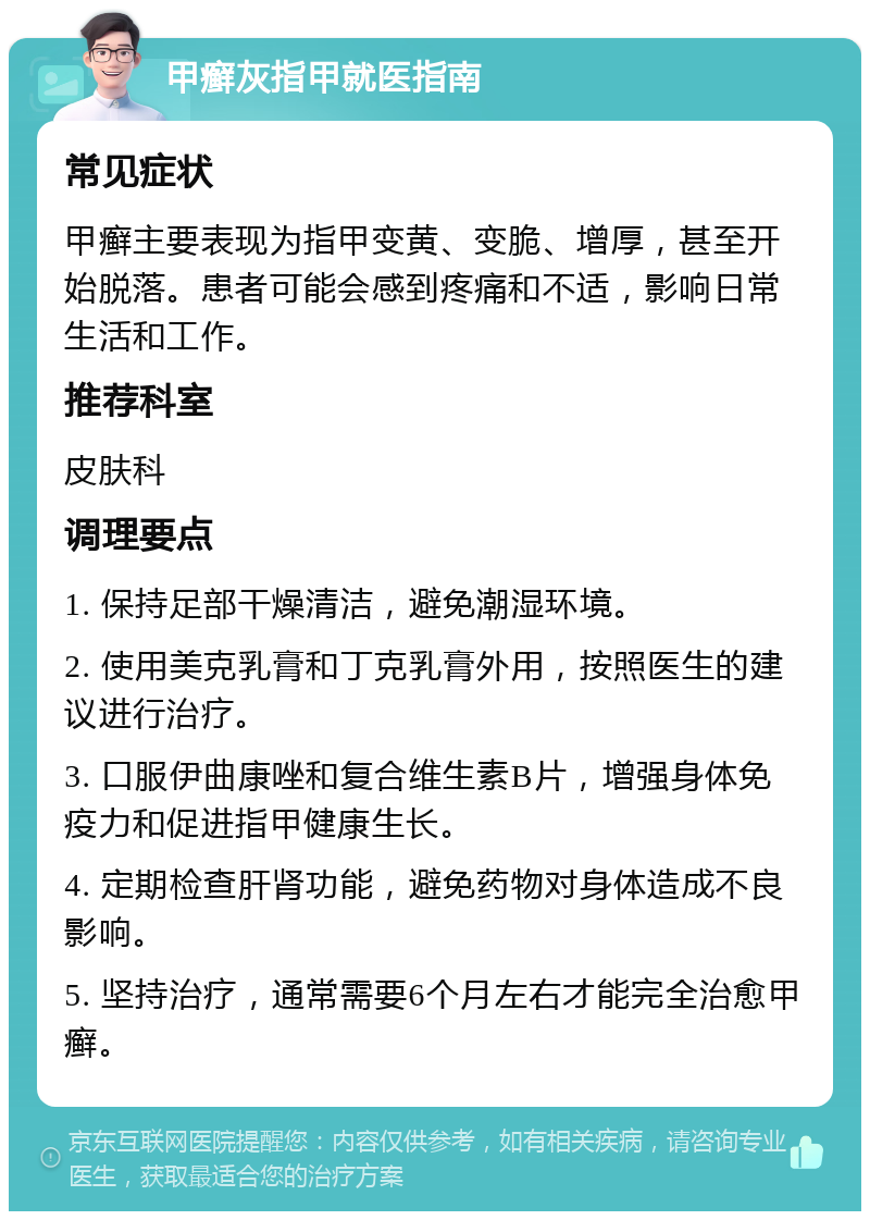 甲癣灰指甲就医指南 常见症状 甲癣主要表现为指甲变黄、变脆、增厚，甚至开始脱落。患者可能会感到疼痛和不适，影响日常生活和工作。 推荐科室 皮肤科 调理要点 1. 保持足部干燥清洁，避免潮湿环境。 2. 使用美克乳膏和丁克乳膏外用，按照医生的建议进行治疗。 3. 口服伊曲康唑和复合维生素B片，增强身体免疫力和促进指甲健康生长。 4. 定期检查肝肾功能，避免药物对身体造成不良影响。 5. 坚持治疗，通常需要6个月左右才能完全治愈甲癣。