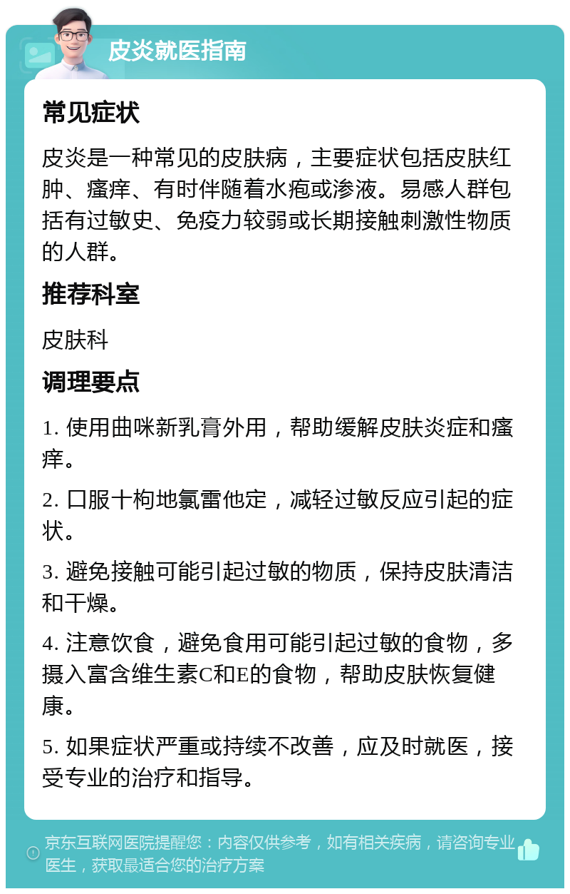 皮炎就医指南 常见症状 皮炎是一种常见的皮肤病，主要症状包括皮肤红肿、瘙痒、有时伴随着水疱或渗液。易感人群包括有过敏史、免疫力较弱或长期接触刺激性物质的人群。 推荐科室 皮肤科 调理要点 1. 使用曲咪新乳膏外用，帮助缓解皮肤炎症和瘙痒。 2. 口服十枸地氯雷他定，减轻过敏反应引起的症状。 3. 避免接触可能引起过敏的物质，保持皮肤清洁和干燥。 4. 注意饮食，避免食用可能引起过敏的食物，多摄入富含维生素C和E的食物，帮助皮肤恢复健康。 5. 如果症状严重或持续不改善，应及时就医，接受专业的治疗和指导。