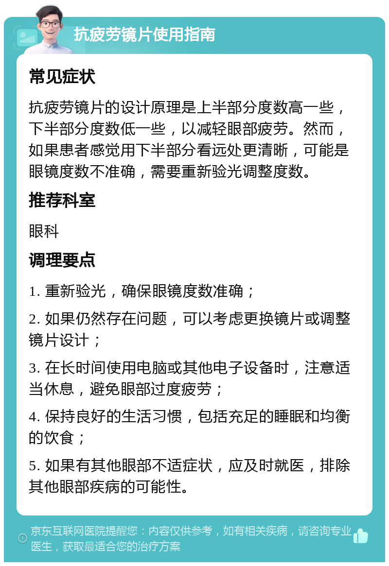 抗疲劳镜片使用指南 常见症状 抗疲劳镜片的设计原理是上半部分度数高一些，下半部分度数低一些，以减轻眼部疲劳。然而，如果患者感觉用下半部分看远处更清晰，可能是眼镜度数不准确，需要重新验光调整度数。 推荐科室 眼科 调理要点 1. 重新验光，确保眼镜度数准确； 2. 如果仍然存在问题，可以考虑更换镜片或调整镜片设计； 3. 在长时间使用电脑或其他电子设备时，注意适当休息，避免眼部过度疲劳； 4. 保持良好的生活习惯，包括充足的睡眠和均衡的饮食； 5. 如果有其他眼部不适症状，应及时就医，排除其他眼部疾病的可能性。