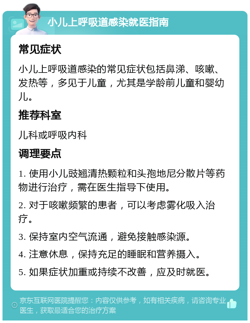 小儿上呼吸道感染就医指南 常见症状 小儿上呼吸道感染的常见症状包括鼻涕、咳嗽、发热等，多见于儿童，尤其是学龄前儿童和婴幼儿。 推荐科室 儿科或呼吸内科 调理要点 1. 使用小儿豉翘清热颗粒和头孢地尼分散片等药物进行治疗，需在医生指导下使用。 2. 对于咳嗽频繁的患者，可以考虑雾化吸入治疗。 3. 保持室内空气流通，避免接触感染源。 4. 注意休息，保持充足的睡眠和营养摄入。 5. 如果症状加重或持续不改善，应及时就医。