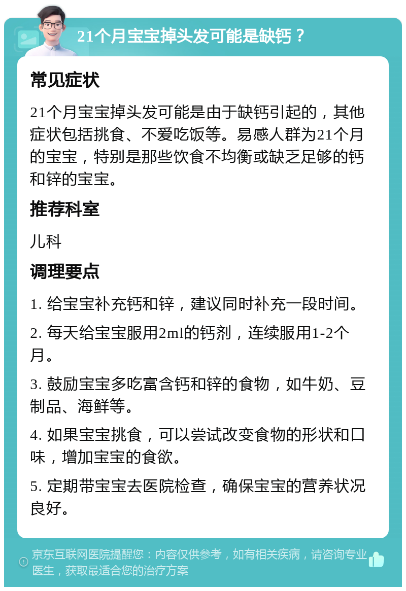 21个月宝宝掉头发可能是缺钙？ 常见症状 21个月宝宝掉头发可能是由于缺钙引起的，其他症状包括挑食、不爱吃饭等。易感人群为21个月的宝宝，特别是那些饮食不均衡或缺乏足够的钙和锌的宝宝。 推荐科室 儿科 调理要点 1. 给宝宝补充钙和锌，建议同时补充一段时间。 2. 每天给宝宝服用2ml的钙剂，连续服用1-2个月。 3. 鼓励宝宝多吃富含钙和锌的食物，如牛奶、豆制品、海鲜等。 4. 如果宝宝挑食，可以尝试改变食物的形状和口味，增加宝宝的食欲。 5. 定期带宝宝去医院检查，确保宝宝的营养状况良好。