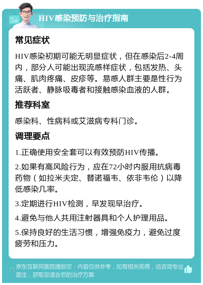 HIV感染预防与治疗指南 常见症状 HIV感染初期可能无明显症状，但在感染后2-4周内，部分人可能出现流感样症状，包括发热、头痛、肌肉疼痛、皮疹等。易感人群主要是性行为活跃者、静脉吸毒者和接触感染血液的人群。 推荐科室 感染科、性病科或艾滋病专科门诊。 调理要点 1.正确使用安全套可以有效预防HIV传播。 2.如果有高风险行为，应在72小时内服用抗病毒药物（如拉米夫定、替诺福韦、依非韦伦）以降低感染几率。 3.定期进行HIV检测，早发现早治疗。 4.避免与他人共用注射器具和个人护理用品。 5.保持良好的生活习惯，增强免疫力，避免过度疲劳和压力。