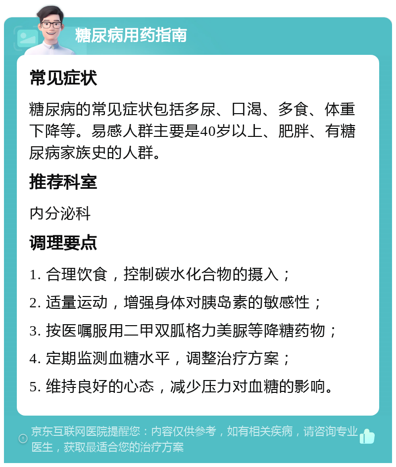 糖尿病用药指南 常见症状 糖尿病的常见症状包括多尿、口渴、多食、体重下降等。易感人群主要是40岁以上、肥胖、有糖尿病家族史的人群。 推荐科室 内分泌科 调理要点 1. 合理饮食，控制碳水化合物的摄入； 2. 适量运动，增强身体对胰岛素的敏感性； 3. 按医嘱服用二甲双胍格力美脲等降糖药物； 4. 定期监测血糖水平，调整治疗方案； 5. 维持良好的心态，减少压力对血糖的影响。