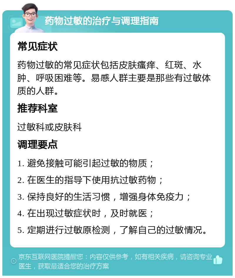 药物过敏的治疗与调理指南 常见症状 药物过敏的常见症状包括皮肤瘙痒、红斑、水肿、呼吸困难等。易感人群主要是那些有过敏体质的人群。 推荐科室 过敏科或皮肤科 调理要点 1. 避免接触可能引起过敏的物质； 2. 在医生的指导下使用抗过敏药物； 3. 保持良好的生活习惯，增强身体免疫力； 4. 在出现过敏症状时，及时就医； 5. 定期进行过敏原检测，了解自己的过敏情况。