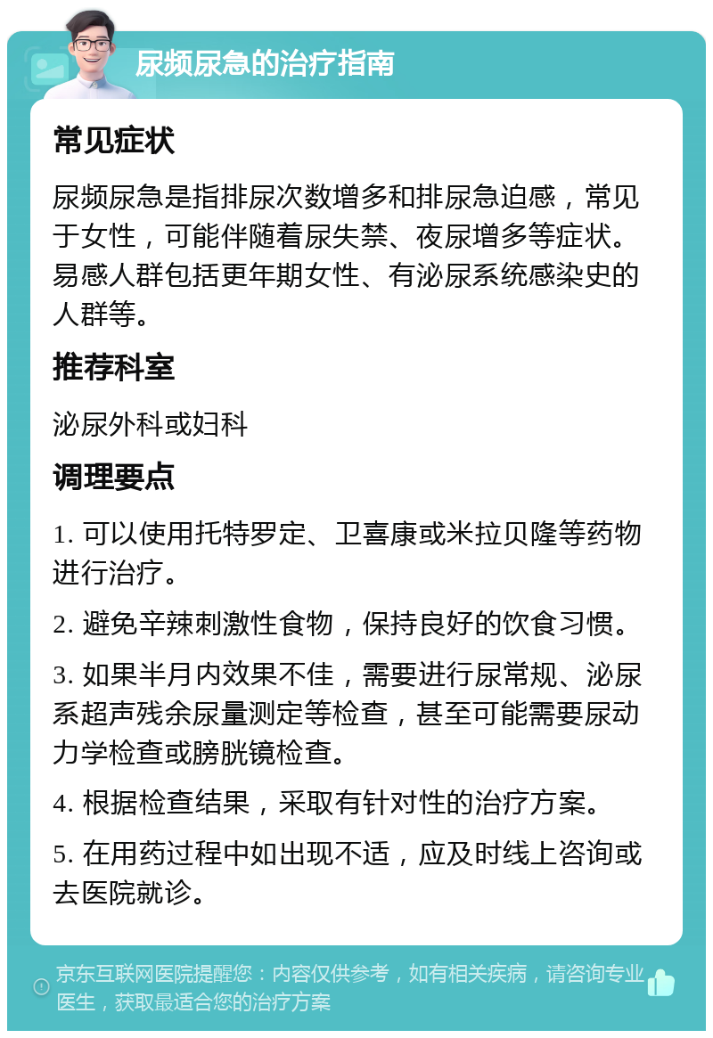 尿频尿急的治疗指南 常见症状 尿频尿急是指排尿次数增多和排尿急迫感，常见于女性，可能伴随着尿失禁、夜尿增多等症状。易感人群包括更年期女性、有泌尿系统感染史的人群等。 推荐科室 泌尿外科或妇科 调理要点 1. 可以使用托特罗定、卫喜康或米拉贝隆等药物进行治疗。 2. 避免辛辣刺激性食物，保持良好的饮食习惯。 3. 如果半月内效果不佳，需要进行尿常规、泌尿系超声残余尿量测定等检查，甚至可能需要尿动力学检查或膀胱镜检查。 4. 根据检查结果，采取有针对性的治疗方案。 5. 在用药过程中如出现不适，应及时线上咨询或去医院就诊。