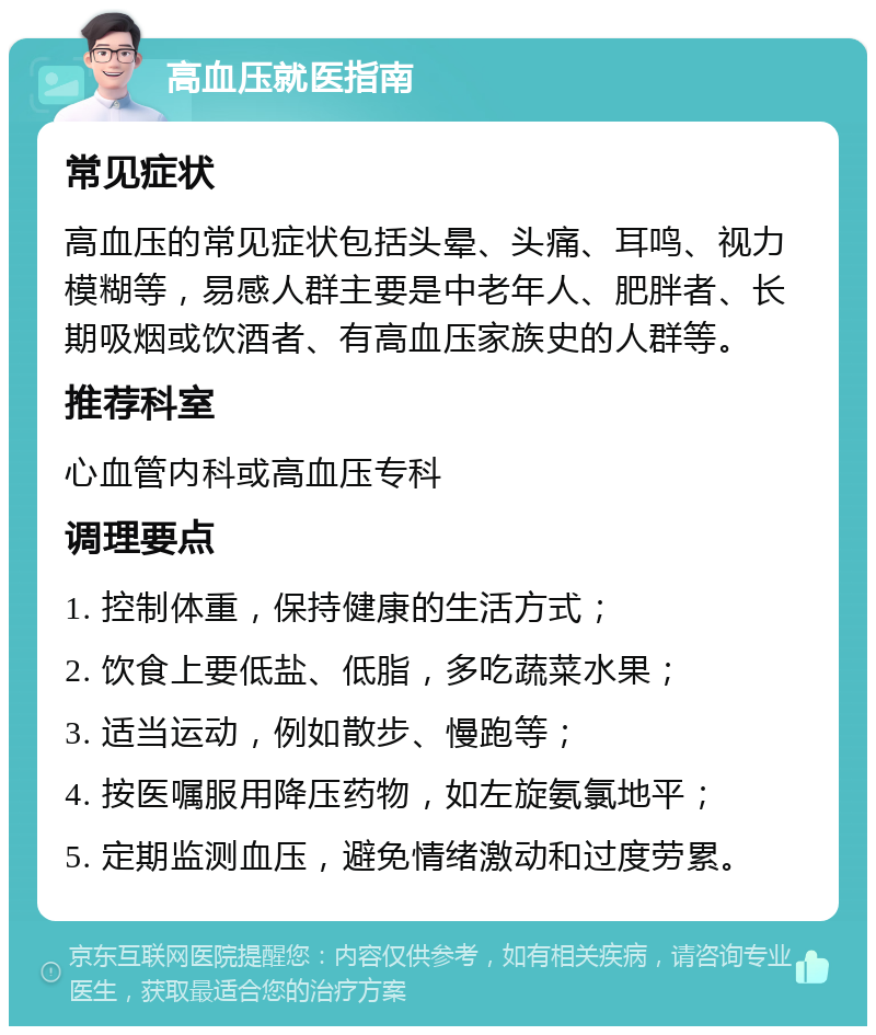 高血压就医指南 常见症状 高血压的常见症状包括头晕、头痛、耳鸣、视力模糊等，易感人群主要是中老年人、肥胖者、长期吸烟或饮酒者、有高血压家族史的人群等。 推荐科室 心血管内科或高血压专科 调理要点 1. 控制体重，保持健康的生活方式； 2. 饮食上要低盐、低脂，多吃蔬菜水果； 3. 适当运动，例如散步、慢跑等； 4. 按医嘱服用降压药物，如左旋氨氯地平； 5. 定期监测血压，避免情绪激动和过度劳累。