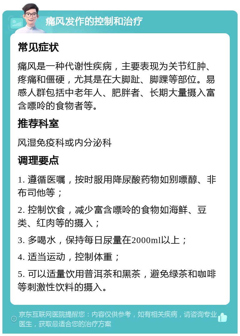 痛风发作的控制和治疗 常见症状 痛风是一种代谢性疾病，主要表现为关节红肿、疼痛和僵硬，尤其是在大脚趾、脚踝等部位。易感人群包括中老年人、肥胖者、长期大量摄入富含嘌呤的食物者等。 推荐科室 风湿免疫科或内分泌科 调理要点 1. 遵循医嘱，按时服用降尿酸药物如别嘌醇、非布司他等； 2. 控制饮食，减少富含嘌呤的食物如海鲜、豆类、红肉等的摄入； 3. 多喝水，保持每日尿量在2000ml以上； 4. 适当运动，控制体重； 5. 可以适量饮用普洱茶和黑茶，避免绿茶和咖啡等刺激性饮料的摄入。