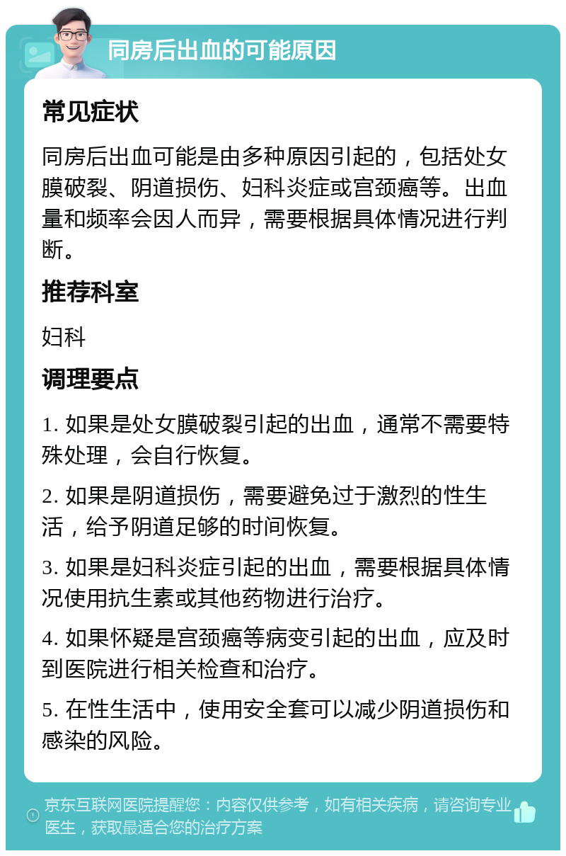 同房后出血的可能原因 常见症状 同房后出血可能是由多种原因引起的，包括处女膜破裂、阴道损伤、妇科炎症或宫颈癌等。出血量和频率会因人而异，需要根据具体情况进行判断。 推荐科室 妇科 调理要点 1. 如果是处女膜破裂引起的出血，通常不需要特殊处理，会自行恢复。 2. 如果是阴道损伤，需要避免过于激烈的性生活，给予阴道足够的时间恢复。 3. 如果是妇科炎症引起的出血，需要根据具体情况使用抗生素或其他药物进行治疗。 4. 如果怀疑是宫颈癌等病变引起的出血，应及时到医院进行相关检查和治疗。 5. 在性生活中，使用安全套可以减少阴道损伤和感染的风险。