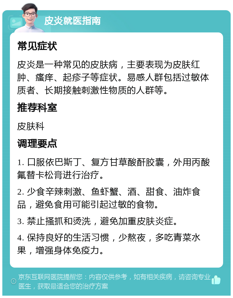 皮炎就医指南 常见症状 皮炎是一种常见的皮肤病，主要表现为皮肤红肿、瘙痒、起疹子等症状。易感人群包括过敏体质者、长期接触刺激性物质的人群等。 推荐科室 皮肤科 调理要点 1. 口服依巴斯丁、复方甘草酸酐胶囊，外用丙酸氟替卡松膏进行治疗。 2. 少食辛辣刺激、鱼虾蟹、酒、甜食、油炸食品，避免食用可能引起过敏的食物。 3. 禁止搔抓和烫洗，避免加重皮肤炎症。 4. 保持良好的生活习惯，少熬夜，多吃青菜水果，增强身体免疫力。