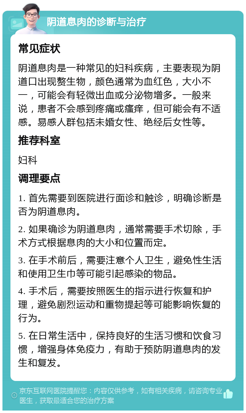 阴道息肉的诊断与治疗 常见症状 阴道息肉是一种常见的妇科疾病，主要表现为阴道口出现赘生物，颜色通常为血红色，大小不一，可能会有轻微出血或分泌物增多。一般来说，患者不会感到疼痛或瘙痒，但可能会有不适感。易感人群包括未婚女性、绝经后女性等。 推荐科室 妇科 调理要点 1. 首先需要到医院进行面诊和触诊，明确诊断是否为阴道息肉。 2. 如果确诊为阴道息肉，通常需要手术切除，手术方式根据息肉的大小和位置而定。 3. 在手术前后，需要注意个人卫生，避免性生活和使用卫生巾等可能引起感染的物品。 4. 手术后，需要按照医生的指示进行恢复和护理，避免剧烈运动和重物提起等可能影响恢复的行为。 5. 在日常生活中，保持良好的生活习惯和饮食习惯，增强身体免疫力，有助于预防阴道息肉的发生和复发。