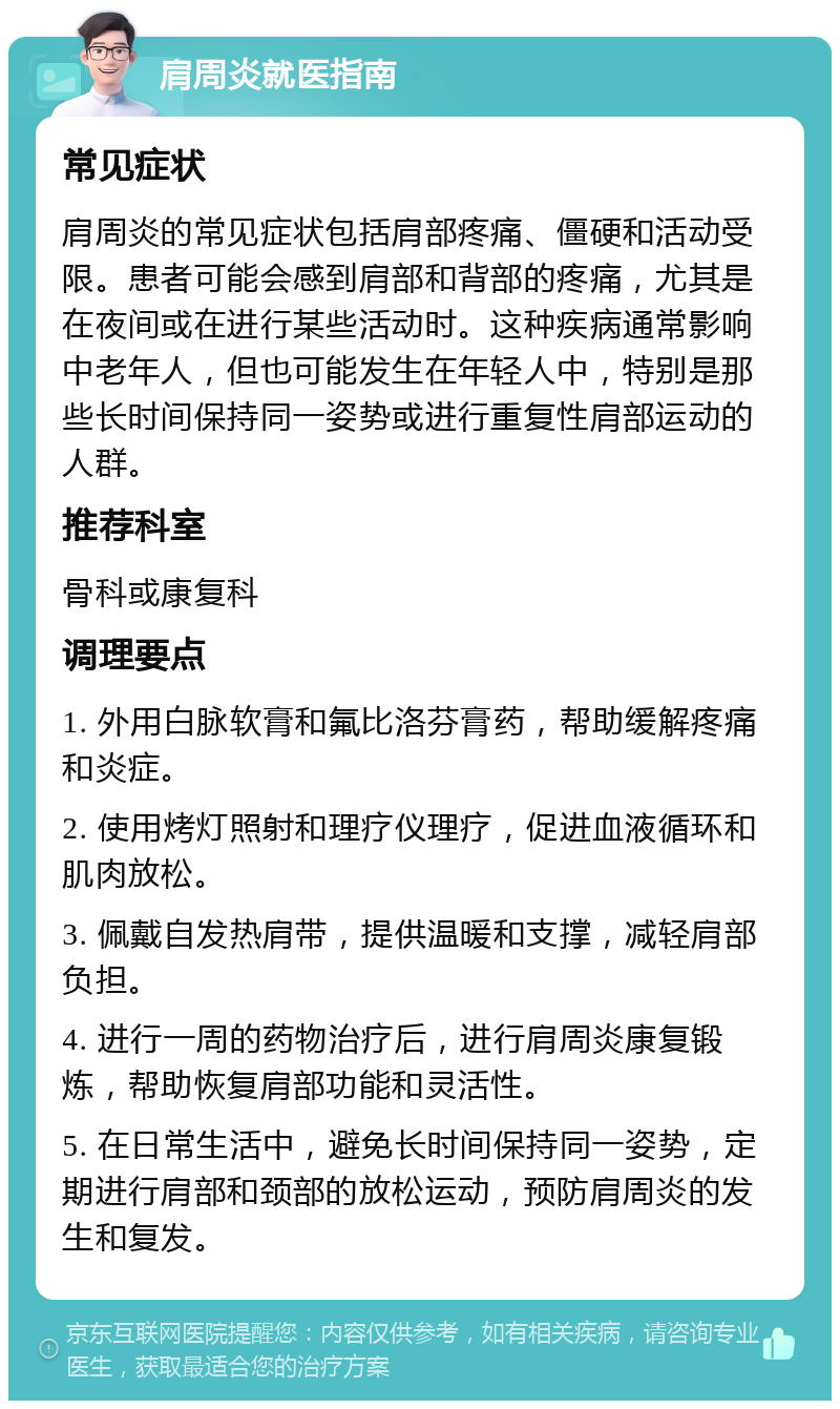 肩周炎就医指南 常见症状 肩周炎的常见症状包括肩部疼痛、僵硬和活动受限。患者可能会感到肩部和背部的疼痛，尤其是在夜间或在进行某些活动时。这种疾病通常影响中老年人，但也可能发生在年轻人中，特别是那些长时间保持同一姿势或进行重复性肩部运动的人群。 推荐科室 骨科或康复科 调理要点 1. 外用白脉软膏和氟比洛芬膏药，帮助缓解疼痛和炎症。 2. 使用烤灯照射和理疗仪理疗，促进血液循环和肌肉放松。 3. 佩戴自发热肩带，提供温暖和支撑，减轻肩部负担。 4. 进行一周的药物治疗后，进行肩周炎康复锻炼，帮助恢复肩部功能和灵活性。 5. 在日常生活中，避免长时间保持同一姿势，定期进行肩部和颈部的放松运动，预防肩周炎的发生和复发。