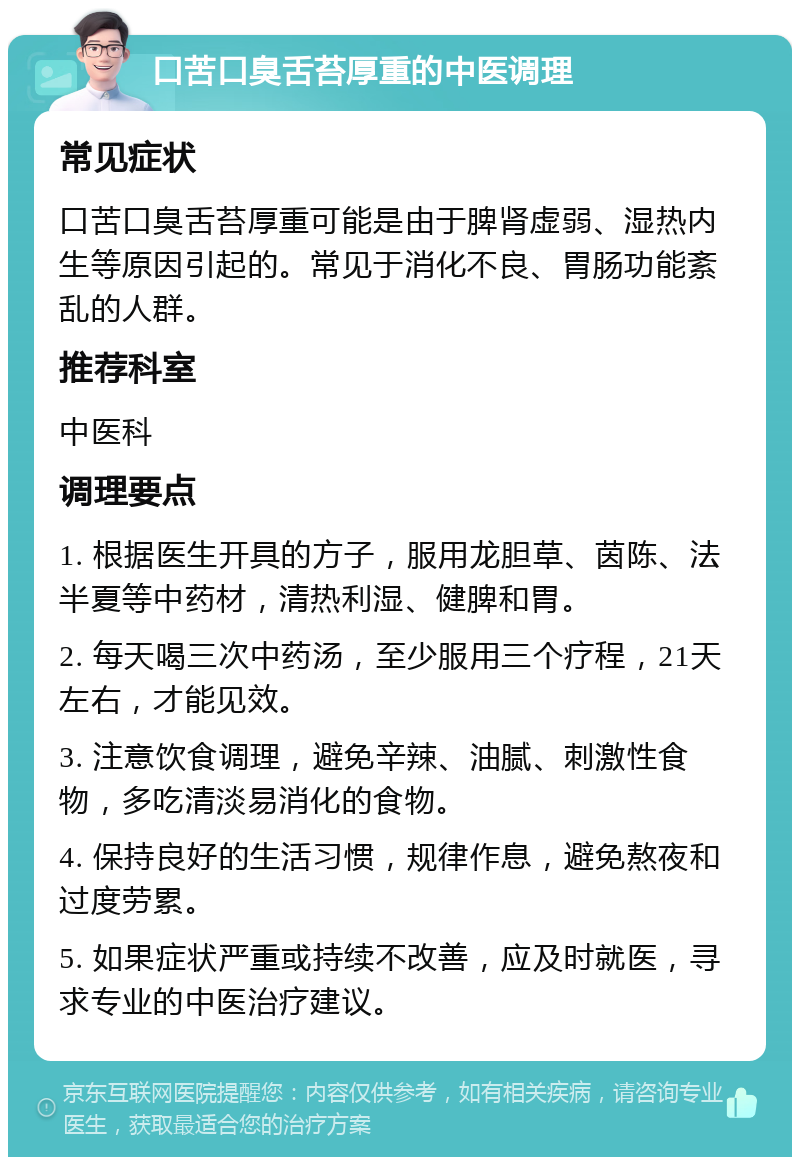 口苦口臭舌苔厚重的中医调理 常见症状 口苦口臭舌苔厚重可能是由于脾肾虚弱、湿热内生等原因引起的。常见于消化不良、胃肠功能紊乱的人群。 推荐科室 中医科 调理要点 1. 根据医生开具的方子，服用龙胆草、茵陈、法半夏等中药材，清热利湿、健脾和胃。 2. 每天喝三次中药汤，至少服用三个疗程，21天左右，才能见效。 3. 注意饮食调理，避免辛辣、油腻、刺激性食物，多吃清淡易消化的食物。 4. 保持良好的生活习惯，规律作息，避免熬夜和过度劳累。 5. 如果症状严重或持续不改善，应及时就医，寻求专业的中医治疗建议。