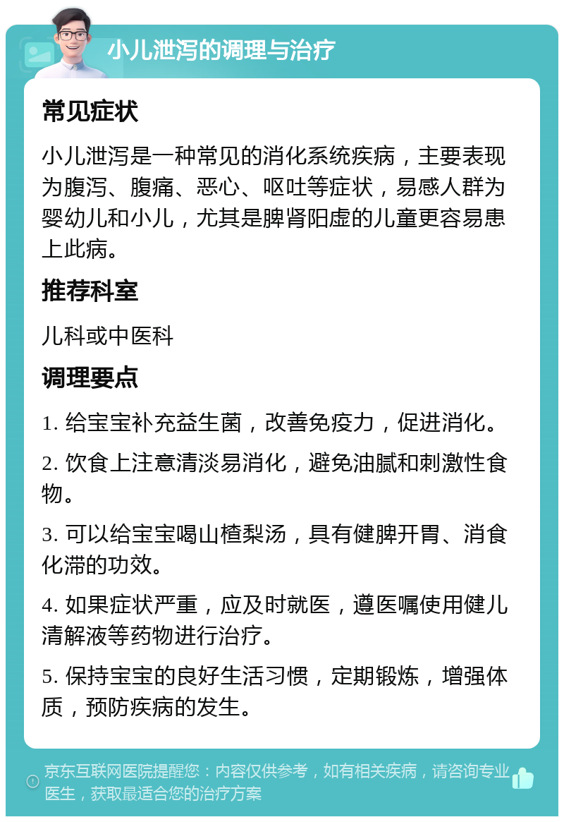 小儿泄泻的调理与治疗 常见症状 小儿泄泻是一种常见的消化系统疾病，主要表现为腹泻、腹痛、恶心、呕吐等症状，易感人群为婴幼儿和小儿，尤其是脾肾阳虚的儿童更容易患上此病。 推荐科室 儿科或中医科 调理要点 1. 给宝宝补充益生菌，改善免疫力，促进消化。 2. 饮食上注意清淡易消化，避免油腻和刺激性食物。 3. 可以给宝宝喝山楂梨汤，具有健脾开胃、消食化滞的功效。 4. 如果症状严重，应及时就医，遵医嘱使用健儿清解液等药物进行治疗。 5. 保持宝宝的良好生活习惯，定期锻炼，增强体质，预防疾病的发生。