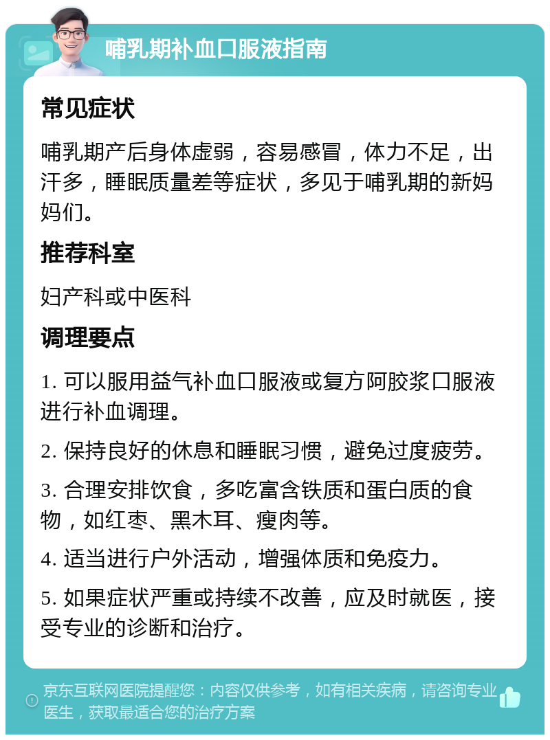 哺乳期补血口服液指南 常见症状 哺乳期产后身体虚弱，容易感冒，体力不足，出汗多，睡眠质量差等症状，多见于哺乳期的新妈妈们。 推荐科室 妇产科或中医科 调理要点 1. 可以服用益气补血口服液或复方阿胶浆口服液进行补血调理。 2. 保持良好的休息和睡眠习惯，避免过度疲劳。 3. 合理安排饮食，多吃富含铁质和蛋白质的食物，如红枣、黑木耳、瘦肉等。 4. 适当进行户外活动，增强体质和免疫力。 5. 如果症状严重或持续不改善，应及时就医，接受专业的诊断和治疗。