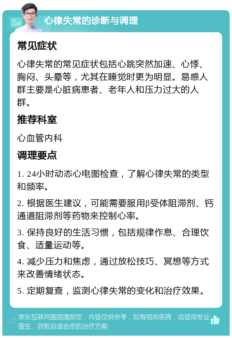 心律失常的诊断与调理 常见症状 心律失常的常见症状包括心跳突然加速、心悸、胸闷、头晕等，尤其在睡觉时更为明显。易感人群主要是心脏病患者、老年人和压力过大的人群。 推荐科室 心血管内科 调理要点 1. 24小时动态心电图检查，了解心律失常的类型和频率。 2. 根据医生建议，可能需要服用β受体阻滞剂、钙通道阻滞剂等药物来控制心率。 3. 保持良好的生活习惯，包括规律作息、合理饮食、适量运动等。 4. 减少压力和焦虑，通过放松技巧、冥想等方式来改善情绪状态。 5. 定期复查，监测心律失常的变化和治疗效果。