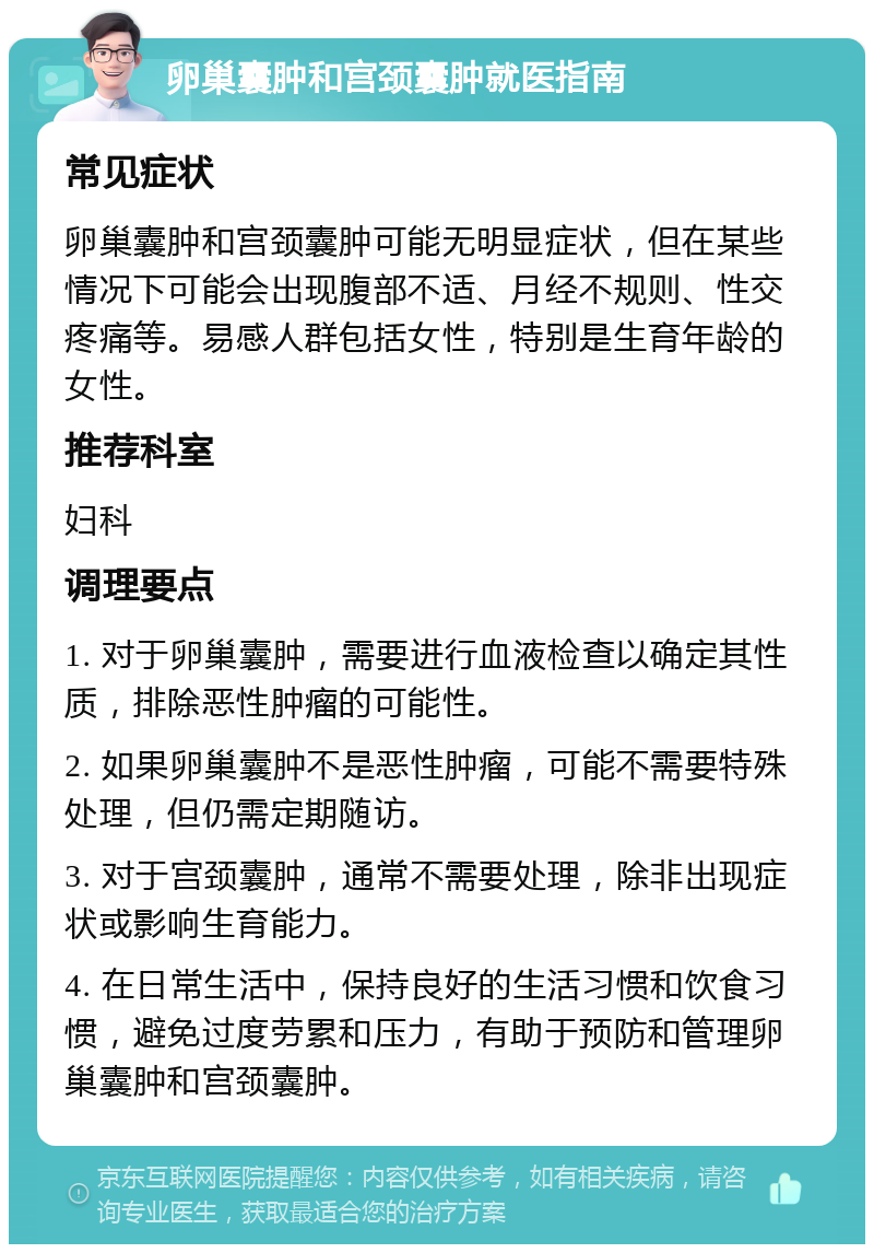 卵巢囊肿和宫颈囊肿就医指南 常见症状 卵巢囊肿和宫颈囊肿可能无明显症状，但在某些情况下可能会出现腹部不适、月经不规则、性交疼痛等。易感人群包括女性，特别是生育年龄的女性。 推荐科室 妇科 调理要点 1. 对于卵巢囊肿，需要进行血液检查以确定其性质，排除恶性肿瘤的可能性。 2. 如果卵巢囊肿不是恶性肿瘤，可能不需要特殊处理，但仍需定期随访。 3. 对于宫颈囊肿，通常不需要处理，除非出现症状或影响生育能力。 4. 在日常生活中，保持良好的生活习惯和饮食习惯，避免过度劳累和压力，有助于预防和管理卵巢囊肿和宫颈囊肿。