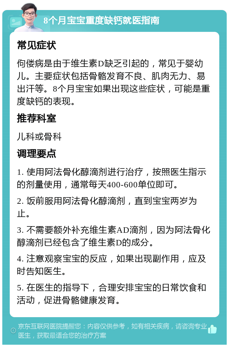 8个月宝宝重度缺钙就医指南 常见症状 佝偻病是由于维生素D缺乏引起的，常见于婴幼儿。主要症状包括骨骼发育不良、肌肉无力、易出汗等。8个月宝宝如果出现这些症状，可能是重度缺钙的表现。 推荐科室 儿科或骨科 调理要点 1. 使用阿法骨化醇滴剂进行治疗，按照医生指示的剂量使用，通常每天400-600单位即可。 2. 饭前服用阿法骨化醇滴剂，直到宝宝两岁为止。 3. 不需要额外补充维生素AD滴剂，因为阿法骨化醇滴剂已经包含了维生素D的成分。 4. 注意观察宝宝的反应，如果出现副作用，应及时告知医生。 5. 在医生的指导下，合理安排宝宝的日常饮食和活动，促进骨骼健康发育。