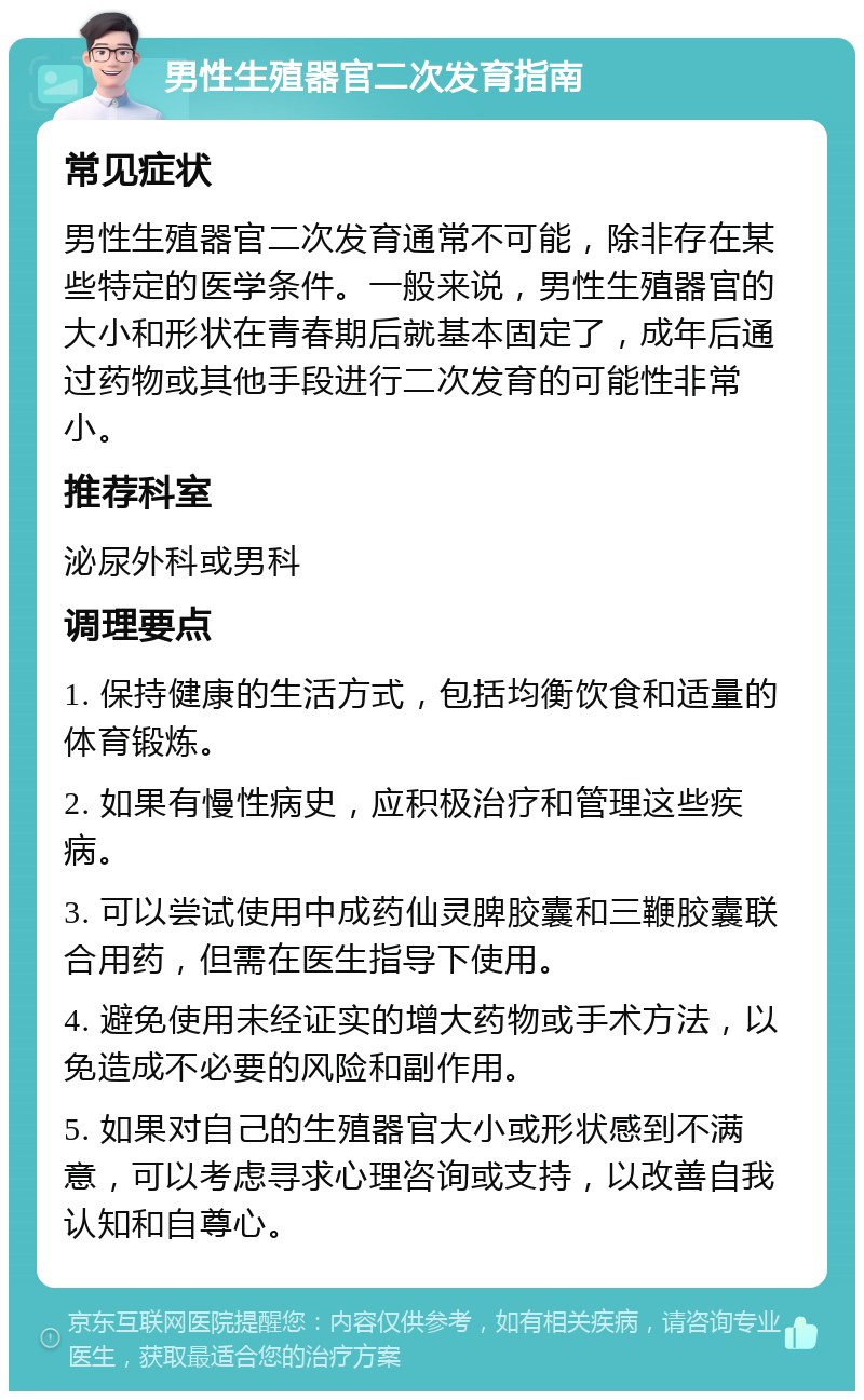 男性生殖器官二次发育指南 常见症状 男性生殖器官二次发育通常不可能，除非存在某些特定的医学条件。一般来说，男性生殖器官的大小和形状在青春期后就基本固定了，成年后通过药物或其他手段进行二次发育的可能性非常小。 推荐科室 泌尿外科或男科 调理要点 1. 保持健康的生活方式，包括均衡饮食和适量的体育锻炼。 2. 如果有慢性病史，应积极治疗和管理这些疾病。 3. 可以尝试使用中成药仙灵脾胶囊和三鞭胶囊联合用药，但需在医生指导下使用。 4. 避免使用未经证实的增大药物或手术方法，以免造成不必要的风险和副作用。 5. 如果对自己的生殖器官大小或形状感到不满意，可以考虑寻求心理咨询或支持，以改善自我认知和自尊心。