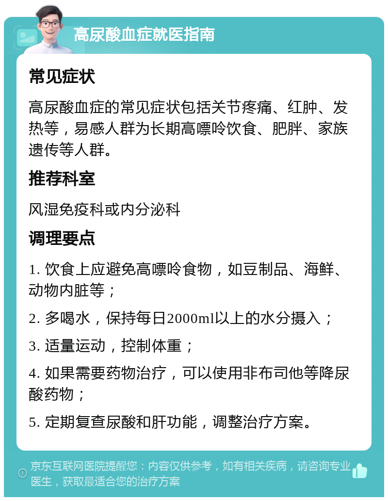 高尿酸血症就医指南 常见症状 高尿酸血症的常见症状包括关节疼痛、红肿、发热等，易感人群为长期高嘌呤饮食、肥胖、家族遗传等人群。 推荐科室 风湿免疫科或内分泌科 调理要点 1. 饮食上应避免高嘌呤食物，如豆制品、海鲜、动物内脏等； 2. 多喝水，保持每日2000ml以上的水分摄入； 3. 适量运动，控制体重； 4. 如果需要药物治疗，可以使用非布司他等降尿酸药物； 5. 定期复查尿酸和肝功能，调整治疗方案。