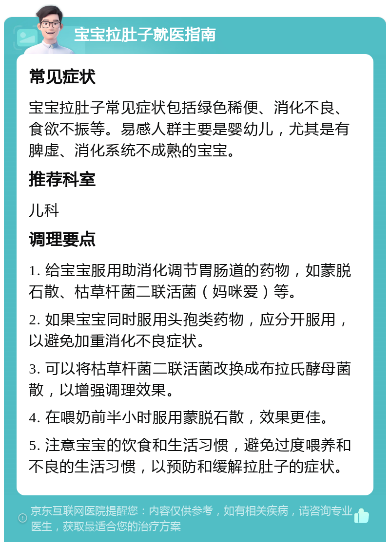 宝宝拉肚子就医指南 常见症状 宝宝拉肚子常见症状包括绿色稀便、消化不良、食欲不振等。易感人群主要是婴幼儿，尤其是有脾虚、消化系统不成熟的宝宝。 推荐科室 儿科 调理要点 1. 给宝宝服用助消化调节胃肠道的药物，如蒙脱石散、枯草杆菌二联活菌（妈咪爱）等。 2. 如果宝宝同时服用头孢类药物，应分开服用，以避免加重消化不良症状。 3. 可以将枯草杆菌二联活菌改换成布拉氏酵母菌散，以增强调理效果。 4. 在喂奶前半小时服用蒙脱石散，效果更佳。 5. 注意宝宝的饮食和生活习惯，避免过度喂养和不良的生活习惯，以预防和缓解拉肚子的症状。