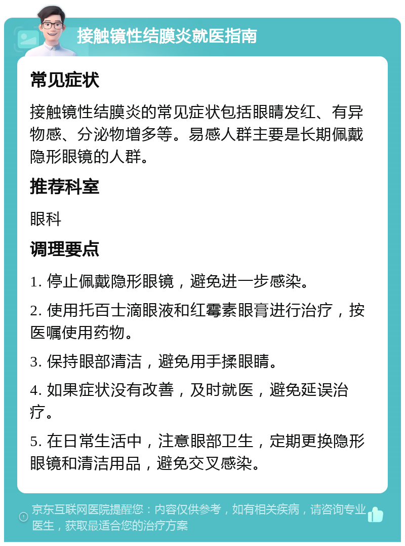 接触镜性结膜炎就医指南 常见症状 接触镜性结膜炎的常见症状包括眼睛发红、有异物感、分泌物增多等。易感人群主要是长期佩戴隐形眼镜的人群。 推荐科室 眼科 调理要点 1. 停止佩戴隐形眼镜，避免进一步感染。 2. 使用托百士滴眼液和红霉素眼膏进行治疗，按医嘱使用药物。 3. 保持眼部清洁，避免用手揉眼睛。 4. 如果症状没有改善，及时就医，避免延误治疗。 5. 在日常生活中，注意眼部卫生，定期更换隐形眼镜和清洁用品，避免交叉感染。