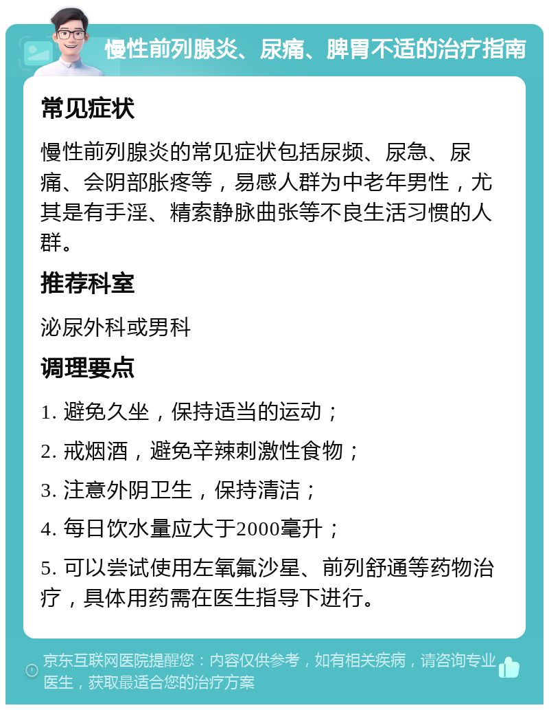 慢性前列腺炎、尿痛、脾胃不适的治疗指南 常见症状 慢性前列腺炎的常见症状包括尿频、尿急、尿痛、会阴部胀疼等，易感人群为中老年男性，尤其是有手淫、精索静脉曲张等不良生活习惯的人群。 推荐科室 泌尿外科或男科 调理要点 1. 避免久坐，保持适当的运动； 2. 戒烟酒，避免辛辣刺激性食物； 3. 注意外阴卫生，保持清洁； 4. 每日饮水量应大于2000毫升； 5. 可以尝试使用左氧氟沙星、前列舒通等药物治疗，具体用药需在医生指导下进行。