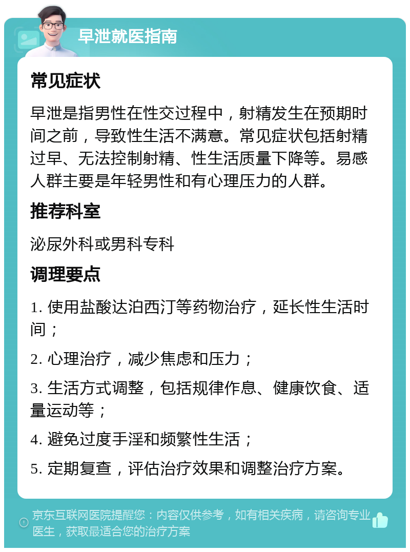 早泄就医指南 常见症状 早泄是指男性在性交过程中，射精发生在预期时间之前，导致性生活不满意。常见症状包括射精过早、无法控制射精、性生活质量下降等。易感人群主要是年轻男性和有心理压力的人群。 推荐科室 泌尿外科或男科专科 调理要点 1. 使用盐酸达泊西汀等药物治疗，延长性生活时间； 2. 心理治疗，减少焦虑和压力； 3. 生活方式调整，包括规律作息、健康饮食、适量运动等； 4. 避免过度手淫和频繁性生活； 5. 定期复查，评估治疗效果和调整治疗方案。