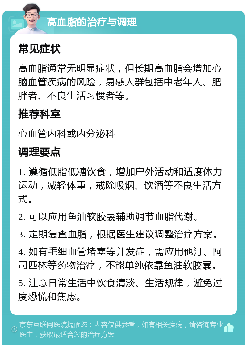 高血脂的治疗与调理 常见症状 高血脂通常无明显症状，但长期高血脂会增加心脑血管疾病的风险，易感人群包括中老年人、肥胖者、不良生活习惯者等。 推荐科室 心血管内科或内分泌科 调理要点 1. 遵循低脂低糖饮食，增加户外活动和适度体力运动，减轻体重，戒除吸烟、饮酒等不良生活方式。 2. 可以应用鱼油软胶囊辅助调节血脂代谢。 3. 定期复查血脂，根据医生建议调整治疗方案。 4. 如有毛细血管堵塞等并发症，需应用他汀、阿司匹林等药物治疗，不能单纯依靠鱼油软胶囊。 5. 注意日常生活中饮食清淡、生活规律，避免过度恐慌和焦虑。